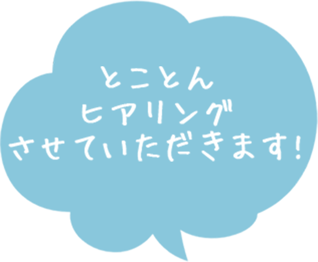 とことんヒアリングさせていただきます！